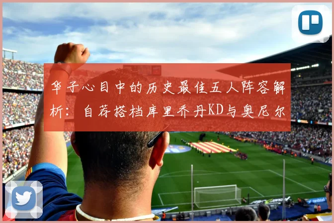 华子心目中的历史最佳五人阵容解析：自荐搭档库里乔丹KD与奥尼尔共襄盛举