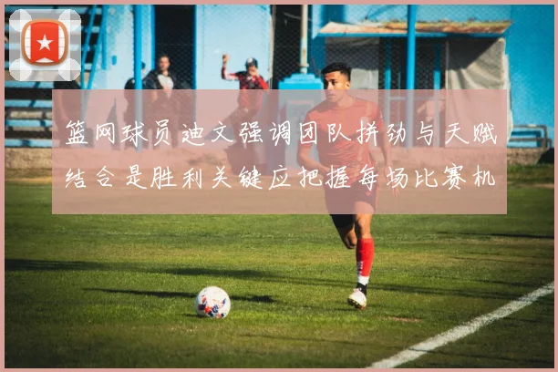 篮网球员迪文强调团队拼劲与天赋结合是胜利关键应把握每场比赛机会