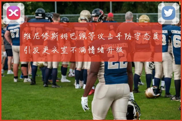 维尼修斯姆巴佩等攻击手防守态度引发更衣室不满情绪升级