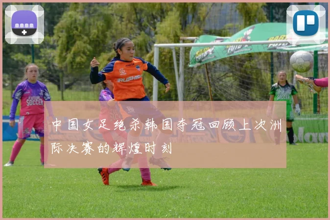 中国女足绝杀韩国夺冠回顾上次洲际决赛的辉煌时刻