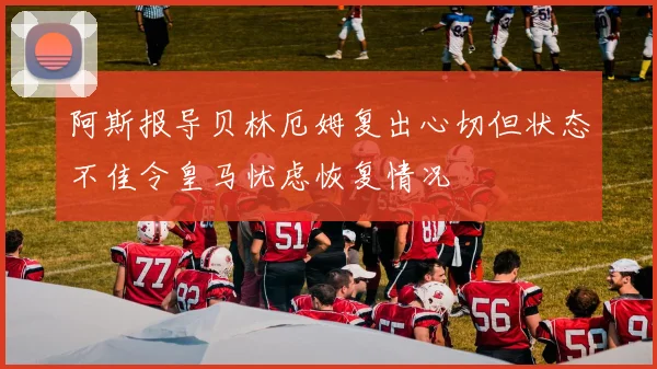阿斯报导贝林厄姆复出心切但状态不佳令皇马忧虑恢复情况