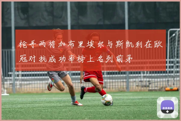 枪手两将加布里埃尔与斯凯利在欧冠对抗成功率榜上名列前茅