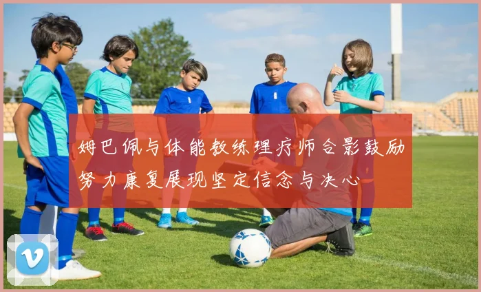 姆巴佩与体能教练理疗师合影鼓励努力康复展现坚定信念与决心