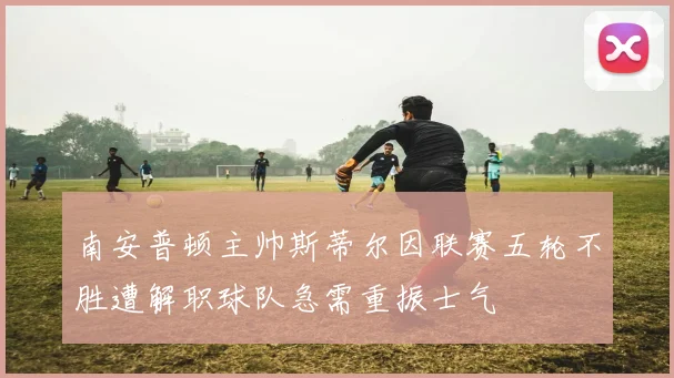 南安普顿主帅斯蒂尔因联赛五轮不胜遭解职球队急需重振士气