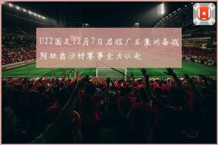 U22国足12月7日启程广东集训备战阿联酋沙特赛事全力以赴