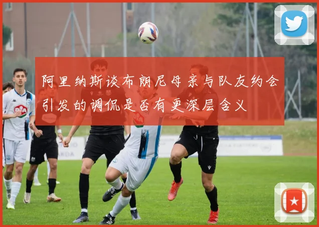 阿里纳斯谈布朗尼母亲与队友约会引发的调侃是否有更深层含义