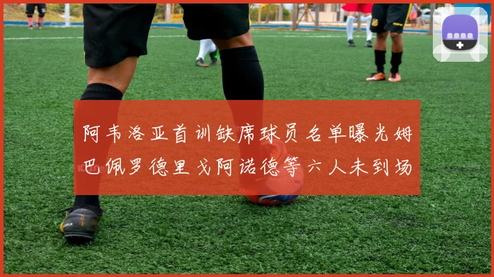 阿韦洛亚首训缺席球员名单曝光姆巴佩罗德里戈阿诺德等六人未到场