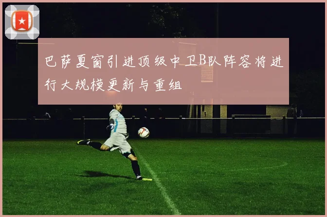 巴萨夏窗引进顶级中卫B队阵容将进行大规模更新与重组