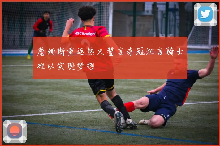 詹姆斯重返热火誓言夺冠坦言骑士难以实现梦想