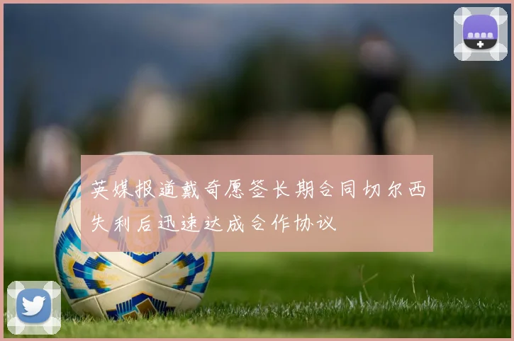 英媒报道戴奇愿签长期合同切尔西失利后迅速达成合作协议