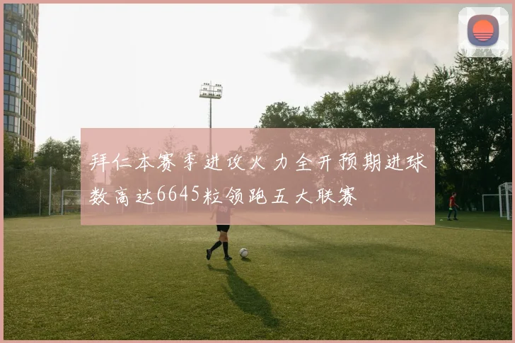 拜仁本赛季进攻火力全开预期进球数高达6645粒领跑五大联赛