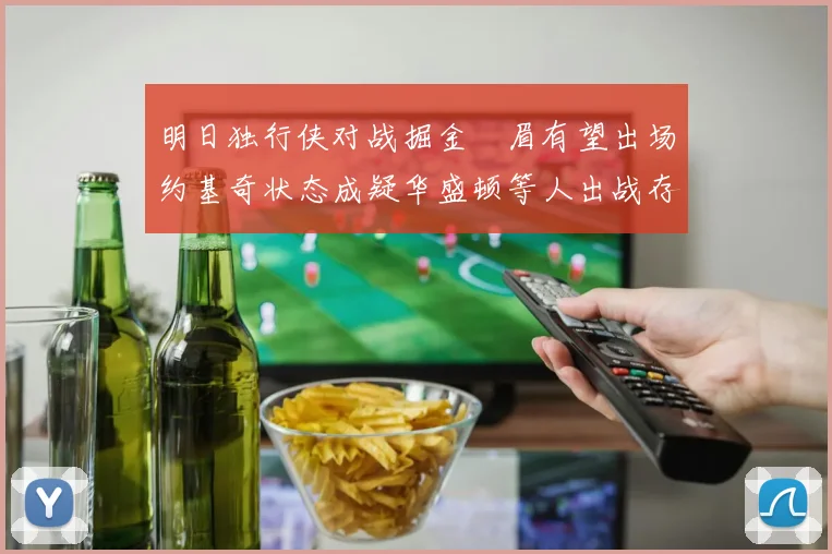 明日独行侠对战掘金濃眉有望出场约基奇状态成疑华盛顿等人出战存疑