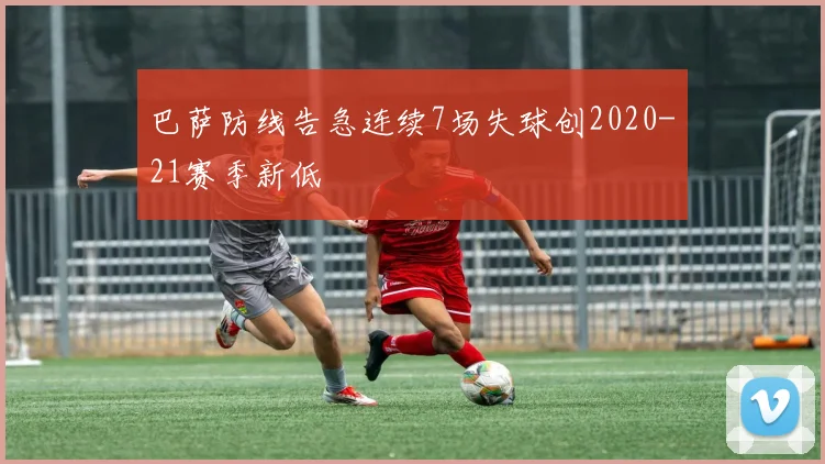 巴萨防线告急连续7场失球创2020-21赛季新低