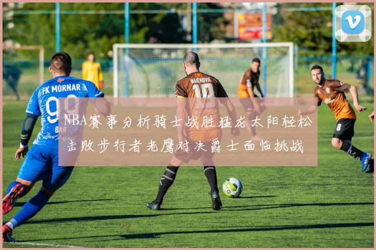 NBA赛事分析骑士战胜猛龙太阳轻松击败步行者老鹰对决爵士面临挑战
