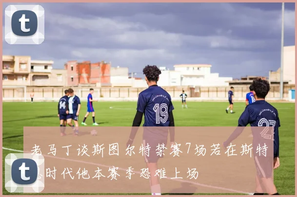 老马丁谈斯图尔特禁赛7场若在斯特恩时代他本赛季恐难上场