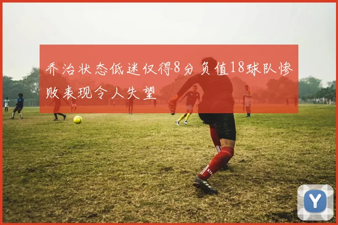 乔治状态低迷仅得8分负值18球队惨败表现令人失望