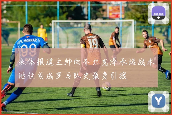 米体报道主帅向齐尔克泽承诺战术地位或成罗马队史最贵引援