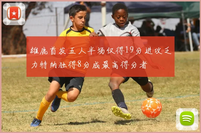 雄鹿首发五人半场仅得19分进攻乏力特纳独得8分成最高得分者