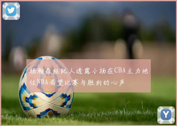 杨瀚森经纪人透露小杨在CBA主力地位NBA渴望比赛与胜利的心声