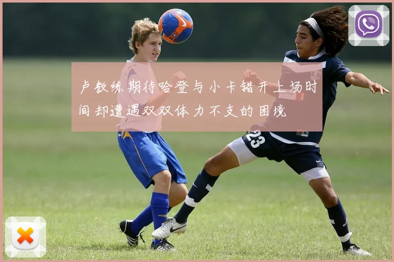 卢教练期待哈登与小卡错开上场时间却遭遇双双体力不支的困境