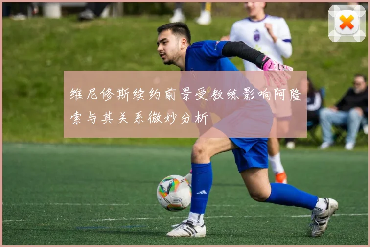 维尼修斯续约前景受教练影响阿隆索与其关系微妙分析