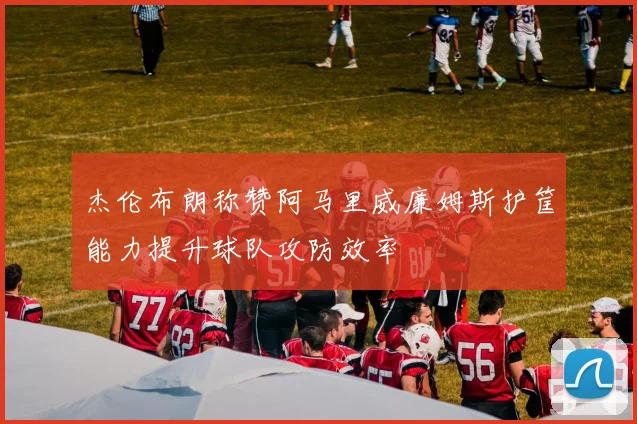 杰伦布朗称赞阿马里威廉姆斯护筐能力提升球队攻防效率