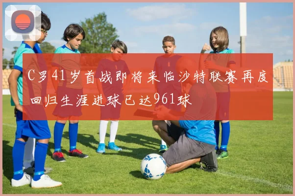 C罗41岁首战即将来临沙特联赛再度回归生涯进球已达961球