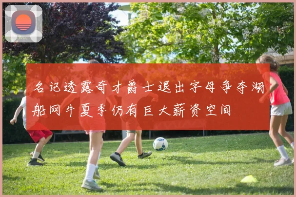 名记透露奇才爵士退出字母争夺湖船网牛夏季仍有巨大薪资空间