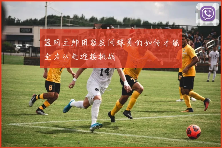 篮网主帅困惑发问球员们如何才能全力以赴迎接挑战