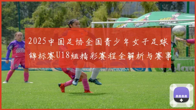 2025中国足协全国青少年女子足球锦标赛U18组精彩赛程全解析与赛事亮点展望