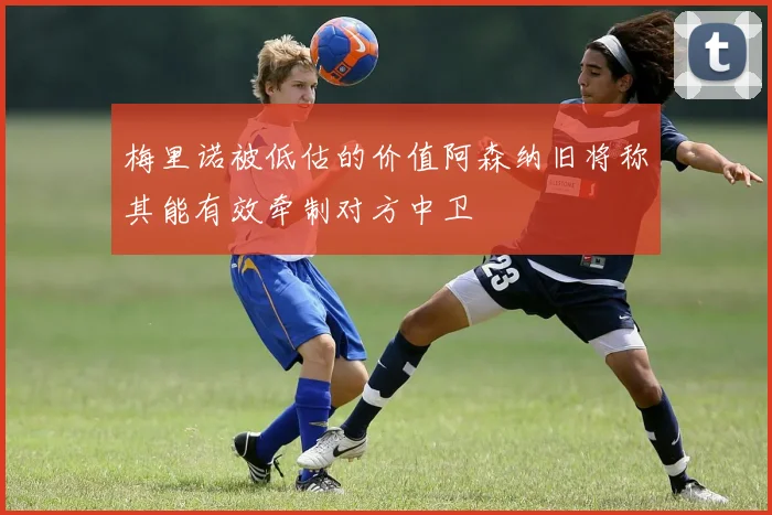 梅里诺被低估的价值阿森纳旧将称其能有效牵制对方中卫