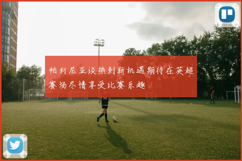 帕利尼亚谈热刺新机遇期待在英超赛场尽情享受比赛乐趣